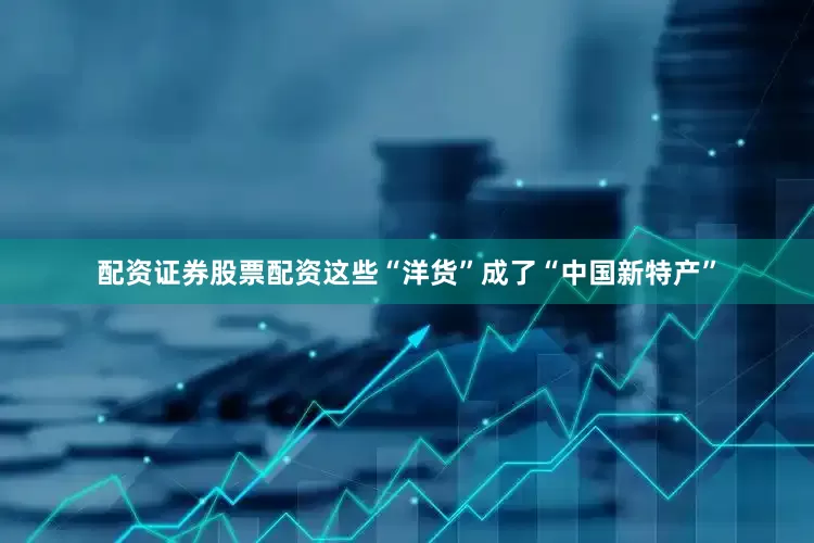 配资证券股票配资这些“洋货”成了“中国新特产”