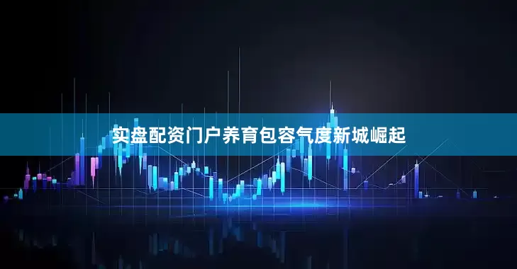 实盘配资门户养育包容气度新城崛起