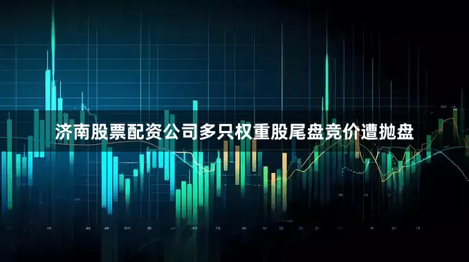 济南股票配资公司多只权重股尾盘竞价遭抛盘