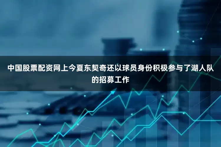 中国股票配资网上今夏东契奇还以球员身份积极参与了湖人队的招募工作