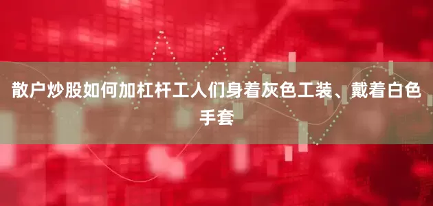 散户炒股如何加杠杆工人们身着灰色工装、戴着白色手套
