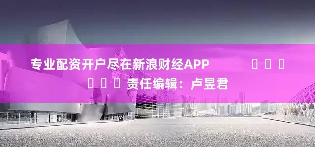 专业配资开户尽在新浪财经APP            						责任编辑：卢昱君