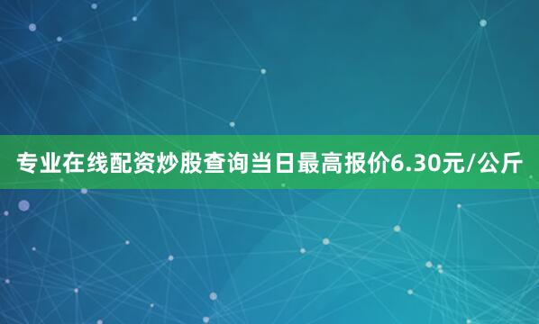 专业在线配资炒股查询当日最高报价6.30元/公斤