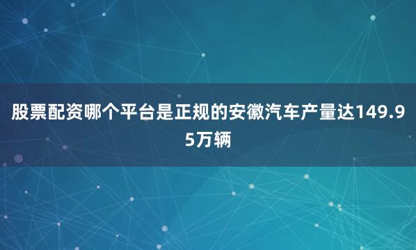 股票配资哪个平台是正规的安徽汽车产量达149.95万辆