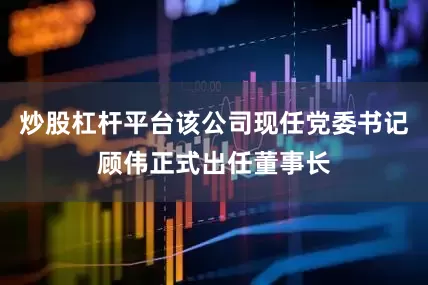 炒股杠杆平台该公司现任党委书记顾伟正式出任董事长