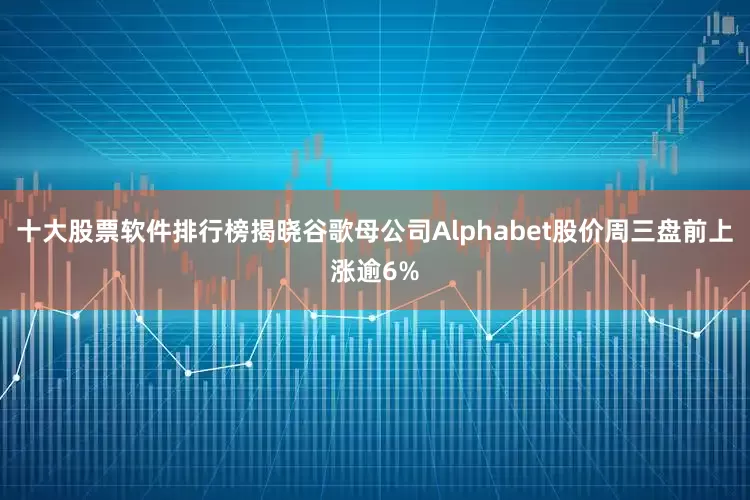 十大股票软件排行榜揭晓谷歌母公司Alphabet股价周三盘前上涨逾6%