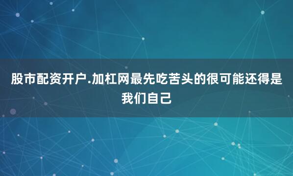 股市配资开户.加杠网最先吃苦头的很可能还得是我们自己