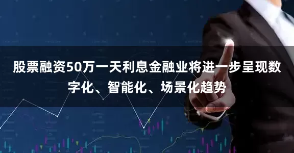 股票融资50万一天利息金融业将进一步呈现数字化、智能化、场景化趋势