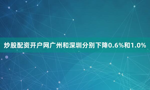 炒股配资开户网广州和深圳分别下降0.6%和1.0%